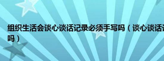 组织生活会谈心谈话记录必须手写吗（谈心谈话记录要手写吗）