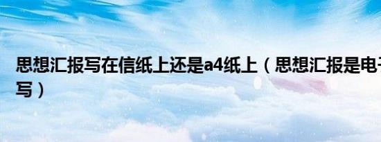 思想汇报写在信纸上还是a4纸上（思想汇报是电子版还是手写）