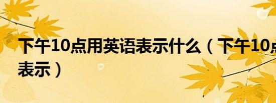 下午10点用英语表示什么（下午10点用英语表示）