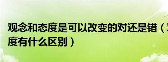 观念和态度是可以改变的对还是错（观念和态度有什么区别）