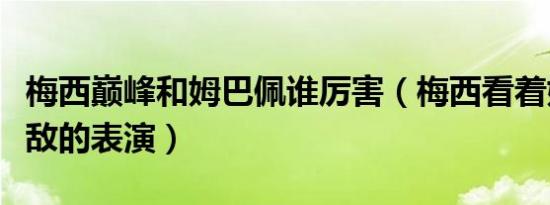 梅西巅峰和姆巴佩谁厉害（梅西看着姆巴佩无敌的表演）