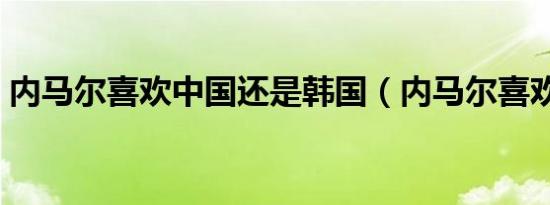 内马尔喜欢中国还是韩国（内马尔喜欢中国）