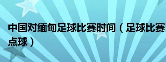 中国对缅甸足球比赛时间（足球比赛时间多长点球）