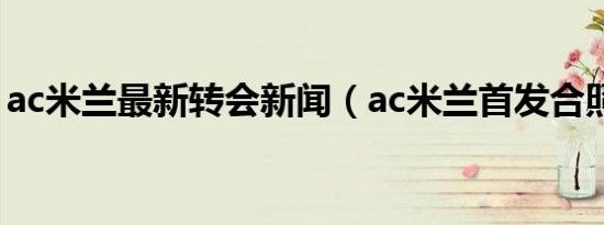 ac米兰最新转会新闻（ac米兰首发合照高清）