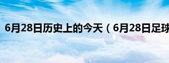 6月28日历史上的今天（6月28日足球比分）