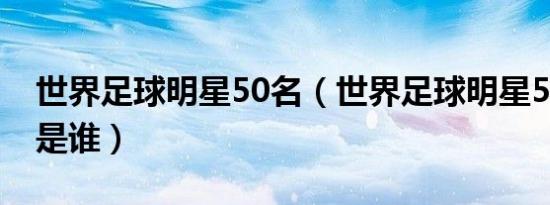 世界足球明星50名（世界足球明星50名现役是谁）