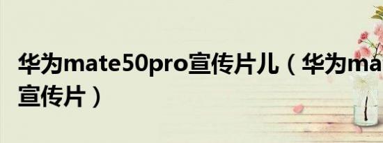 华为mate50pro宣传片儿（华为mate50pro宣传片）