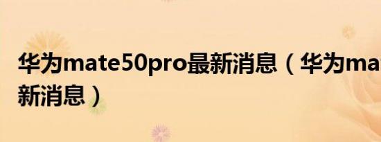 华为mate50pro最新消息（华为mate50pro新消息）