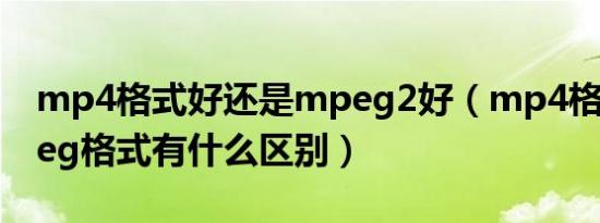 mp4格式好还是mpeg2好（mp4格式和mpeg格式有什么区别）