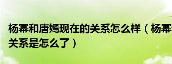 杨幂和唐嫣现在的关系怎么样（杨幂和唐嫣的关系是怎么了）