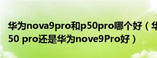 华为nova9pro和p50pro哪个好（华为mate50 pro还是华为nove9Pro好）