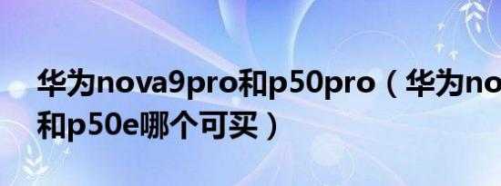 华为nova9pro和p50pro（华为nova9pro和p50e哪个可买）