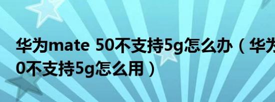 华为mate 50不支持5g怎么办（华为mate 50不支持5g怎么用）