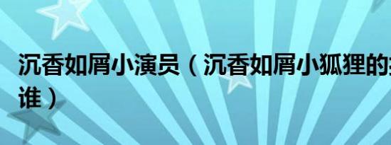 沉香如屑小演员（沉香如屑小狐狸的扮演者是谁）