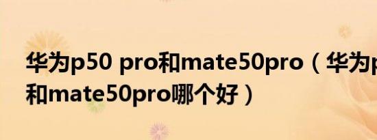 华为p50 pro和mate50pro（华为p50 pro和mate50pro哪个好）