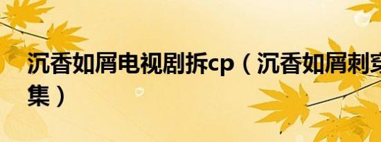 沉香如屑电视剧拆cp（沉香如屑刺穿心第几集）