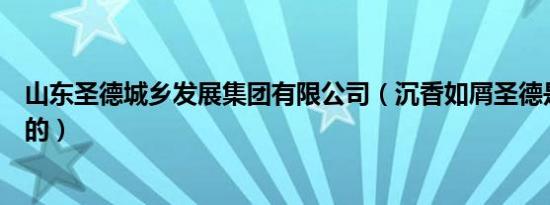 山东圣德城乡发展集团有限公司（沉香如屑圣德是第几集死的）