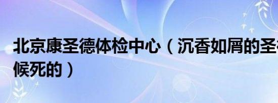 北京康圣德体检中心（沉香如屑的圣德什么时候死的）