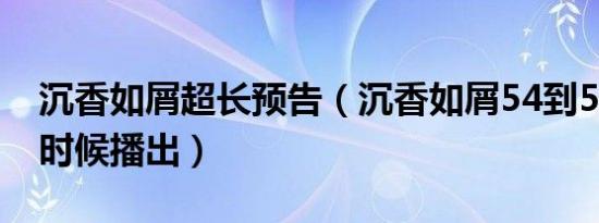 沉香如屑超长预告（沉香如屑54到59集什么时候播出）