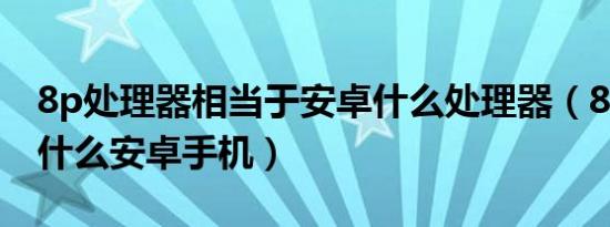 8p处理器相当于安卓什么处理器（8p相当于什么安卓手机）