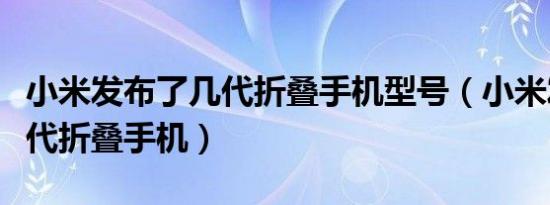 小米发布了几代折叠手机型号（小米发布了几代折叠手机）