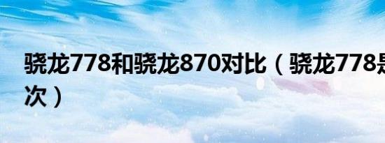 骁龙778和骁龙870对比（骁龙778是什么档次）