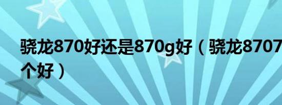 骁龙870好还是870g好（骁龙87070990哪个好）