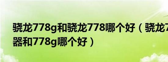 骁龙778g和骁龙778哪个好（骁龙778处理器和778g哪个好）