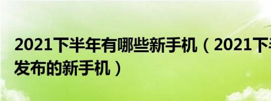 2021下半年有哪些新手机（2021下半年即将发布的新手机）