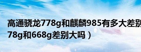 高通骁龙778g和麒麟985有多大差别（骁龙778g和668g差别大吗）