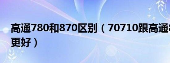 高通780和870区别（70710跟高通870哪个更好）