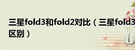 三星fold3和fold2对比（三星fold3和fold2区别）