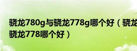 骁龙780g与骁龙778g哪个好（骁龙8100和骁龙778哪个好）