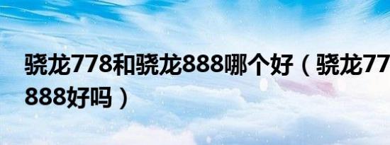 骁龙778和骁龙888哪个好（骁龙778比骁龙888好吗）