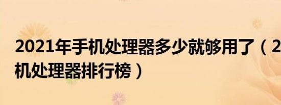 2021年手机处理器多少就够用了（2021年手机处理器排行榜）