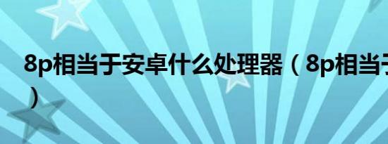 8p相当于安卓什么处理器（8p相当于骁龙几）