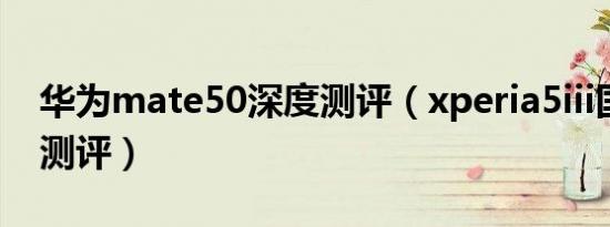 华为mate50深度测评（xperia5iii国行深度测评）