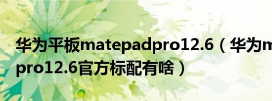 华为平板matepadpro12.6（华为matepadpro12.6官方标配有啥）