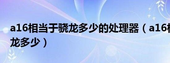 a16相当于骁龙多少的处理器（a16相当于骁龙多少）