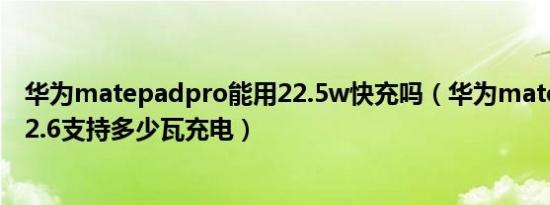 华为matepadpro能用22.5w快充吗（华为matepadpro12.6支持多少瓦充电）