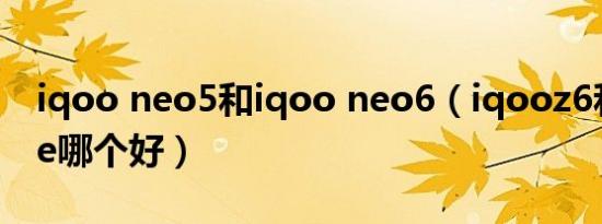 iqoo neo5和iqoo neo6（iqooz6和neo5se哪个好）