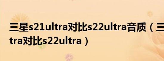 三星s21ultra对比s22ultra音质（三星s21ultra对比s22ultra）