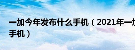 一加今年发布什么手机（2021年一加出什么手机）