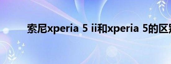 索尼xperia 5 ii和xperia 5的区别