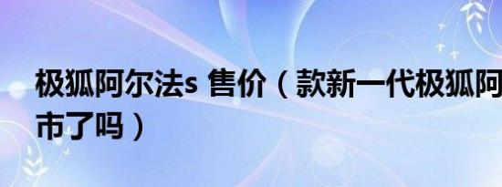 极狐阿尔法s 售价（款新一代极狐阿尔法t上市了吗）