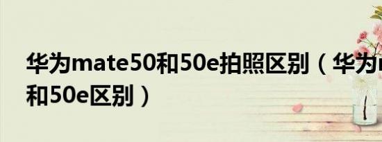 华为mate50和50e拍照区别（华为mate50和50e区别）