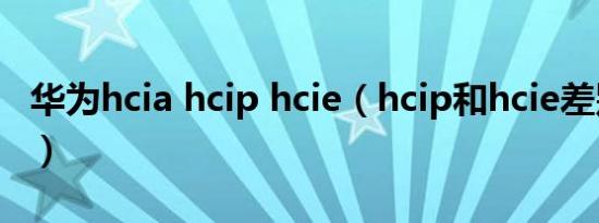 华为hcia hcip hcie（hcip和hcie差别很大吗）