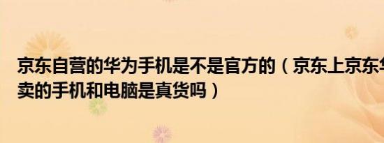 京东自营的华为手机是不是官方的（京东上京东华为自营店卖的手机和电脑是真货吗）