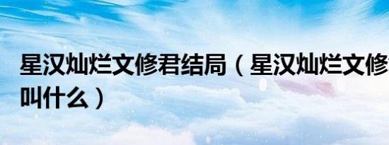 星汉灿烂文修君结局（星汉灿烂文修君的本名叫什么）