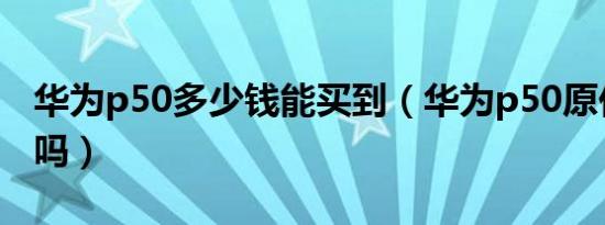 华为p50多少钱能买到（华为p50原价能买到吗）